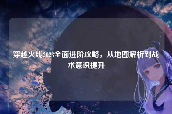 穿越火线2023全面进阶攻略，从地图解析到战术意识提升