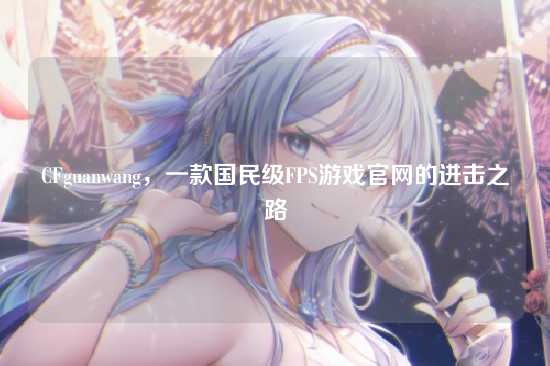CFguanwang，一款国民级FPS游戏官网的进击之路