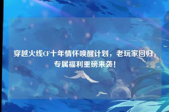穿越火线CF十年情怀唤醒计划，老玩家回归，专属福利重磅来袭！