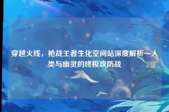 穿越火线，枪战王者生化空间站深度解析—人类与幽灵的终极攻防战
