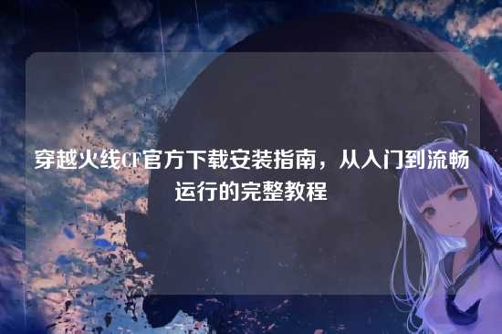 穿越火线CF官方下载安装指南，从入门到流畅运行的完整教程