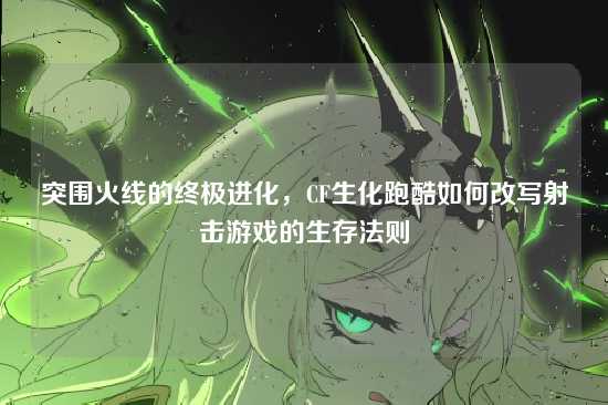 突围火线的终极进化,CF生化跑酷如何改写射击游戏的生存法则