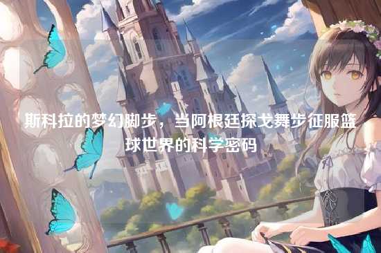 斯科拉的梦幻脚步,当阿根廷探戈舞步征服篮球世界的科学密码