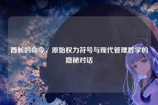 酋长的命令，原始权力符号与现代管理哲学的隐秘对话