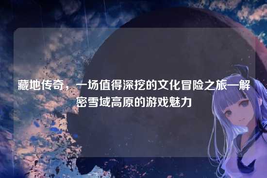 藏地传奇，一场值得深挖的文化冒险之旅—解密雪域高原的游戏魅力