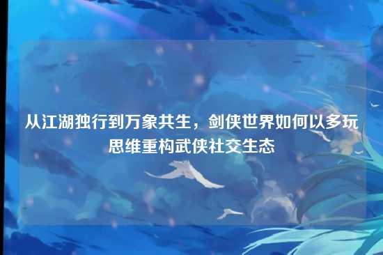 从江湖独行到万象共生，剑侠世界如何以多玩思维重构武侠社交生态