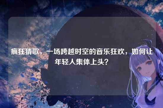 疯狂猜歌,一场跨越时空的音乐狂欢,如何让年轻人集体上头?