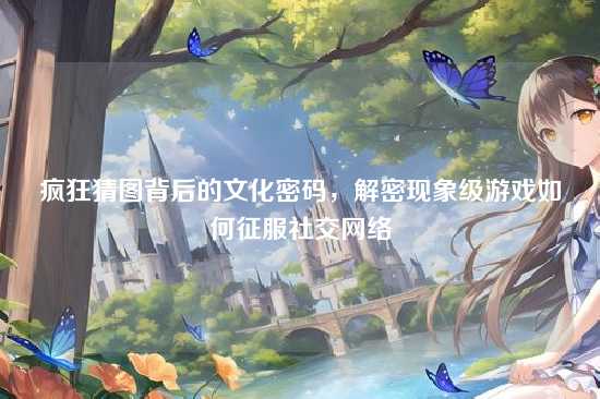 疯狂猜图背后的文化密码,解密现象级游戏如何征服社交网络