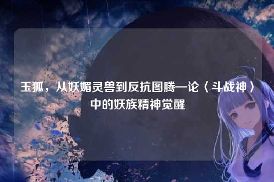 玉狐,从妖媚灵兽到反抗图腾—论〈斗战神〉中的妖族精神觉醒