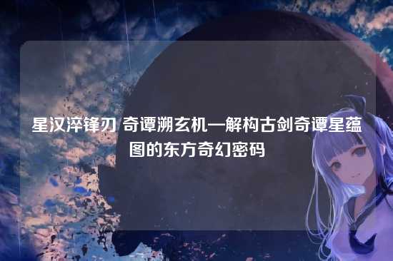星汉淬锋刃 奇谭溯玄机—解构古剑奇谭星蕴图的东方奇幻密码