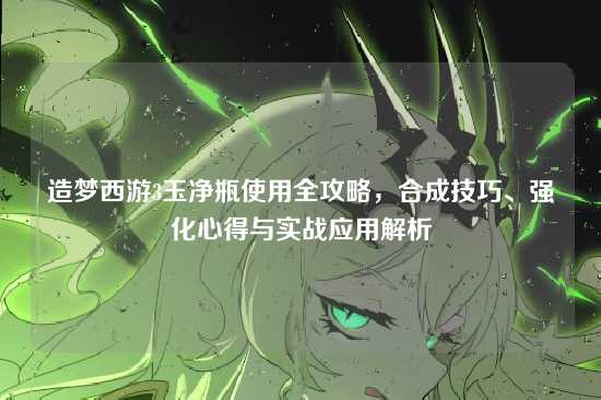 造梦西游3玉净瓶使用全攻略，合成技巧、强化心得与实战应用解析