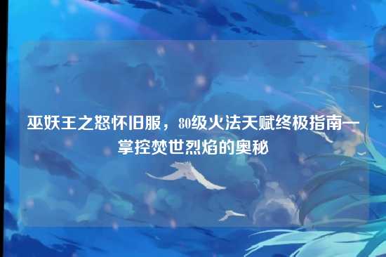 巫妖王之怒怀旧服,80级火法天赋终极指南—掌控焚世烈焰的奥秘