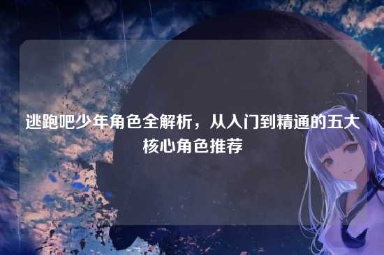 逃跑吧少年角色全解析,从入门到精通的五大核心角色推荐