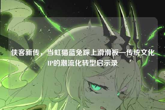 侠客新传,当虹猫蓝兔踩上滑滑板—传统文化IP的潮流化转型启示录