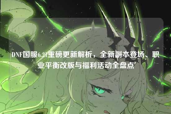 DNF国服6.21重磅更新解析，全新副本登场、职业平衡改版与福利活动全盘点