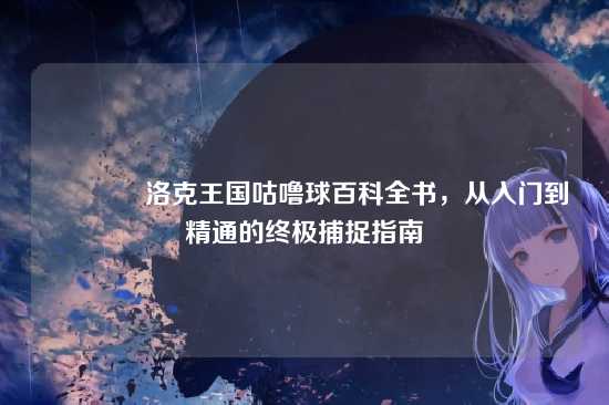 ?洛克王国咕噜球百科全书,从入门到精通的终极捕捉指南