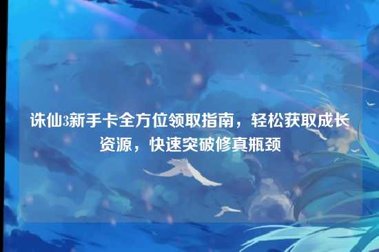诛仙3新手卡全方位领取指南,轻松获取成长资源,快速突破修真瓶颈