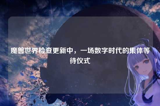 魔兽世界检查更新中,一场数字时代的集体等待仪式