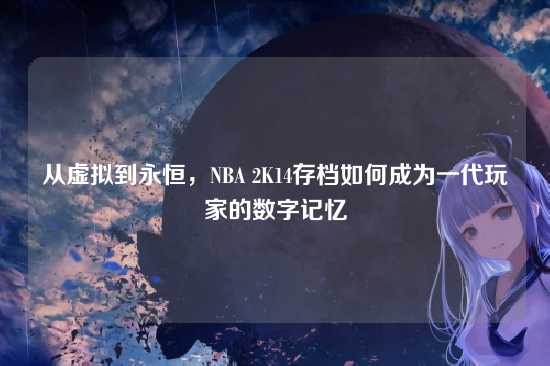 从虚拟到永恒，NBA 2K14存档如何成为一代玩家的数字记忆