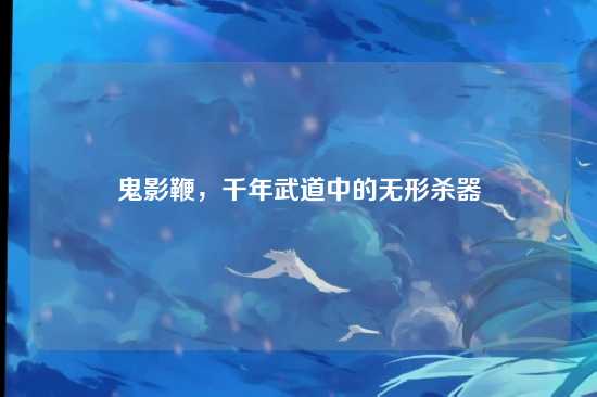 鬼影鞭，千年武道中的无形杀器