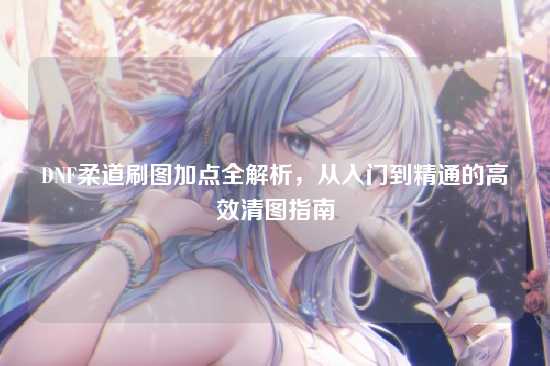 DNF柔道刷图加点全解析,从入门到精通的高效清图指南