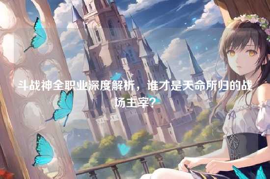 斗战神全职业深度解析,谁才是天命所归的战场主宰?
