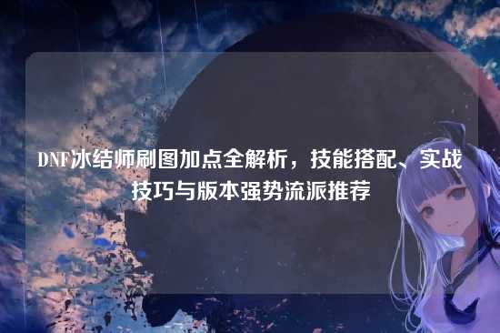 DNF冰结师刷图加点全解析,技能搭配、实战技巧与版本强势流派推荐