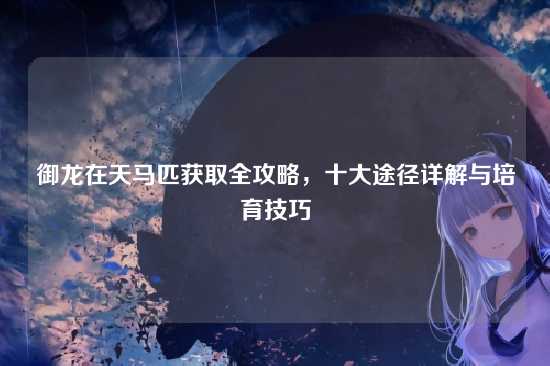 御龙在天马匹获取全攻略，十大途径详解与培育技巧