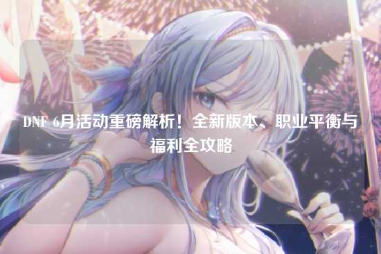 DNF 6月活动重磅解析！全新版本、职业平衡与福利全攻略