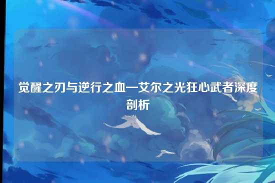 觉醒之刃与逆行之血—艾尔之光狂心武者深度剖析