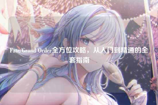 Fate/Grand Order全方位攻略，从入门到精通的全套指南