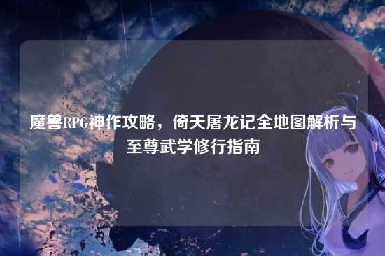 魔兽RPG神作攻略,倚天屠龙记全地图解析与至尊武学修行指南