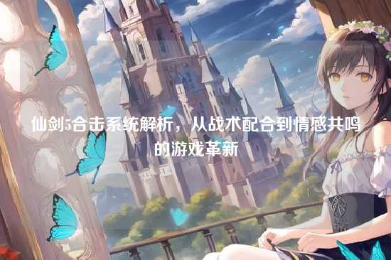 仙剑5合击系统解析,从战术配合到情感共鸣的游戏革新