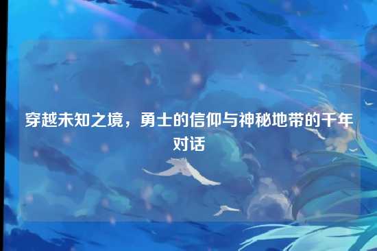 穿越未知之境,勇士的信仰与神秘地带的千年对话