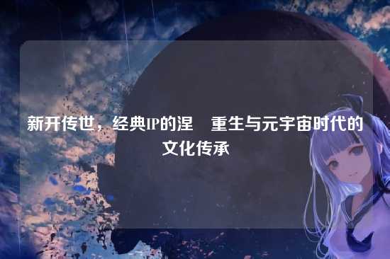 新开传世，经典IP的涅槃重生与元宇宙时代的文化传承