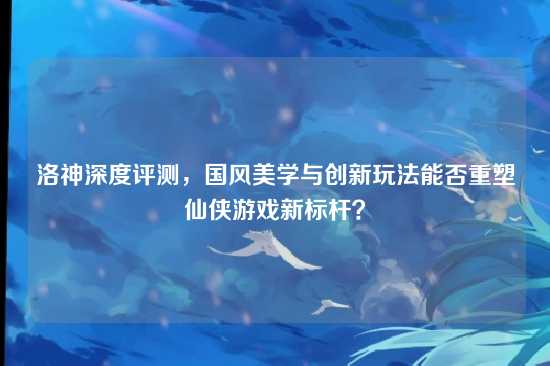 洛神深度评测,国风美学与创新玩法能否重塑仙侠游戏新标杆?