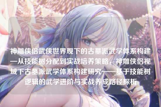 神雕侠侣武侠世界观下的古墓派武学体系构建—从技能树分配到实战培养策略,神雕侠侣视域下古墓派武学体系构建研究——基于技能树逻辑的武学进阶与实战养成路径探析