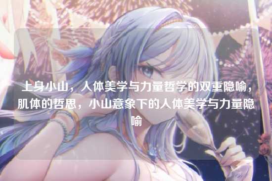 上身小山,人体美学与力量哲学的双重隐喻,肌体的哲思,小山意象下的人体美学与力量隐喻