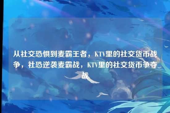 从社交恐惧到麦霸王者,KTV里的社交货币战争,社恐逆袭麦霸战,KTV里的社交货币争夺战