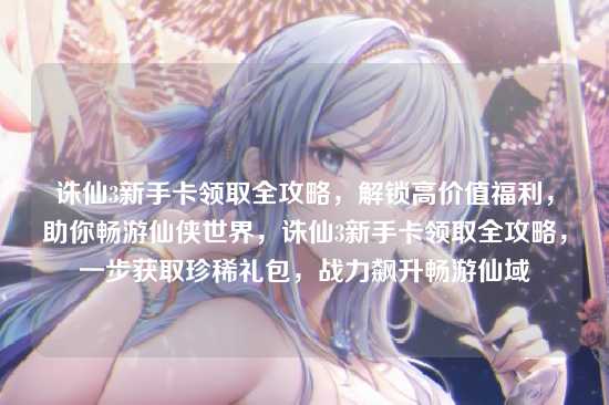 诛仙3新手卡领取全攻略,解锁高价值福利,助你畅游仙侠世界,诛仙3新手卡领取全攻略,一步获取珍稀礼包,战力飙升畅游仙域