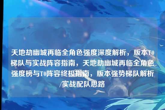 天地劫幽城再临全角色强度深度解析,版本T0梯队与实战阵容指南,天地劫幽城再临全角色强度榜与T0阵容终极指南,版本强势梯队解析/实战配队思路