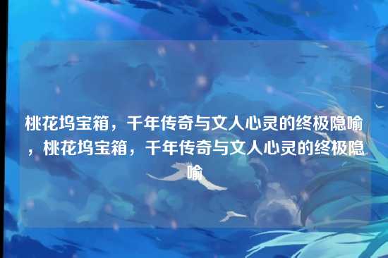 桃花坞宝箱，千年传奇与文人心灵的终极隐喻，桃花坞宝箱，千年传奇与文人心灵的终极隐喻