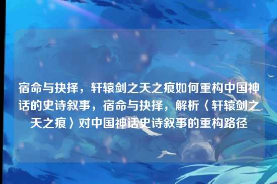 宿命与抉择，轩辕剑之天之痕如何重构中国神话的史诗叙事，宿命与抉择，解析〈轩辕剑之天之痕〉对中国神话史诗叙事的重构路径