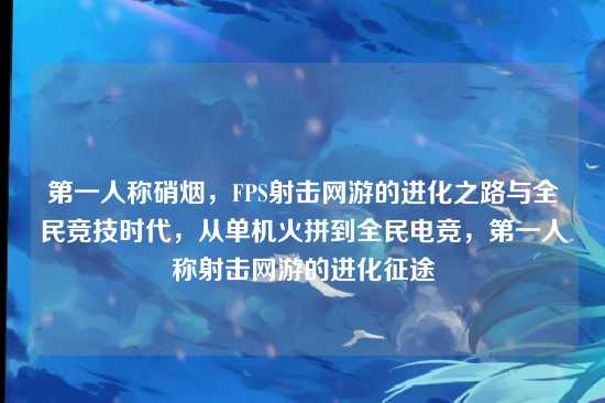 第一人称硝烟,FPS射击网游的进化之路与全民竞技时代,从单机火拼到全民电竞,第一人称射击网游的进化征途