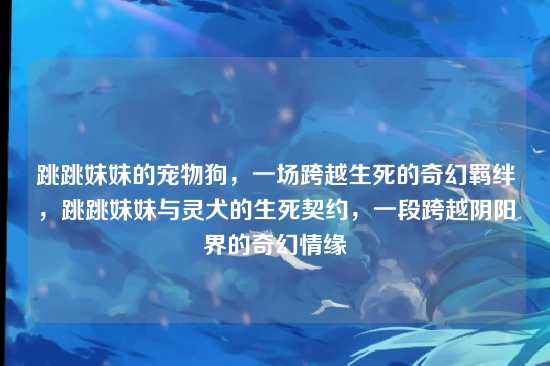 跳跳妹妹的宠物狗,一场跨越生死的奇幻羁绊,跳跳妹妹与灵犬的生死契约,一段跨越阴阳界的奇幻情缘