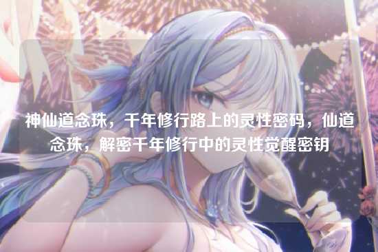 神仙道念珠,千年修行路上的灵性密码,仙道念珠,解密千年修行中的灵性觉醒密钥