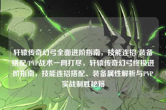 轩辕传奇幻弓全面进阶指南，技能连招/装备搭配/PVP战术一网打尽，轩辕传奇幻弓终极进阶指南，技能连招搭配、装备属性解析与PVP实战制胜秘籍