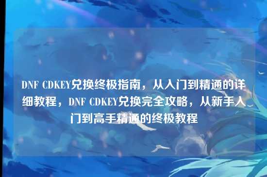 DNF CDKEY兑换终极指南,从入门到精通的详细教程,DNF CDKEY兑换完全攻略,从新手入门到高手精通的终极教程
