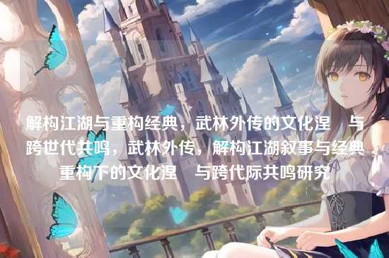 解构江湖与重构经典,武林外传的文化涅槃与跨世代共鸣,武林外传,解构江湖叙事与经典重构下的文化涅槃与跨代际共鸣研究