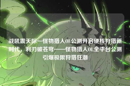 战吼震天际—怪物猎人OL公测开启硬核狩猎新时代,利刃破苍穹——怪物猎人OL全平台公测引爆极限狩猎狂潮